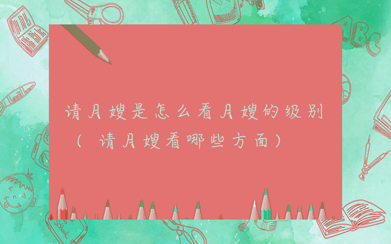 请月嫂是怎么看月嫂的级别 (请月嫂看哪些方面)